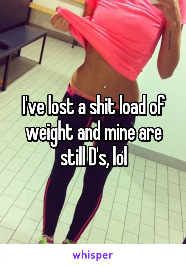 I've lost a shit load of weight and mine are still D's, lol