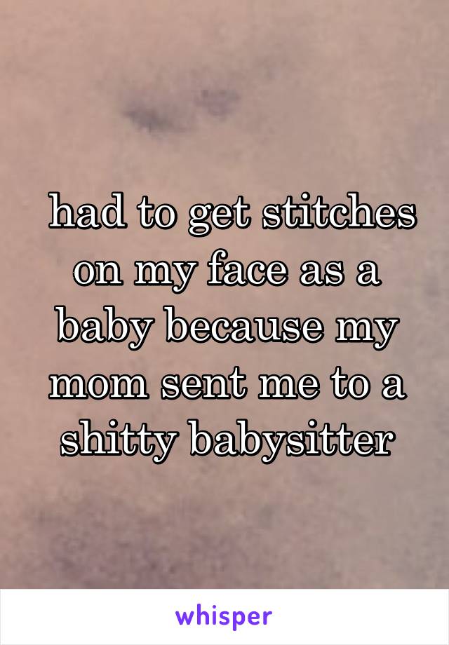  had to get stitches on my face as a baby because my mom sent me to a shitty babysitter