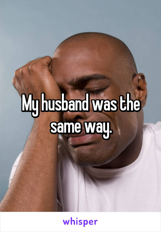My husband was the same way.