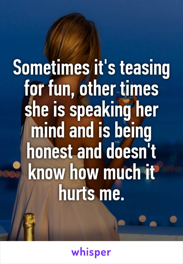 Sometimes it's teasing for fun, other times she is speaking her mind and is being honest and doesn't know how much it hurts me.