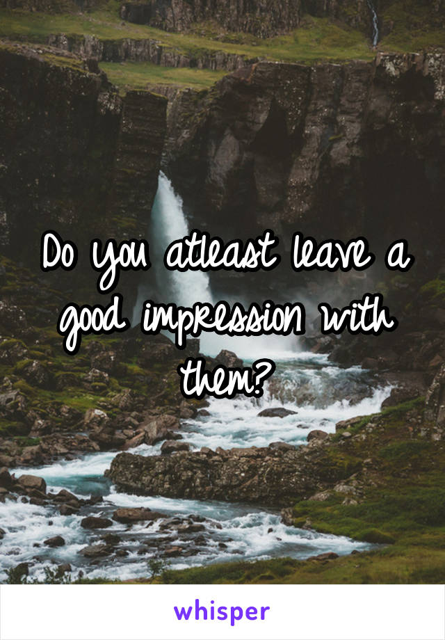 Do you atleast leave a good impression with them?