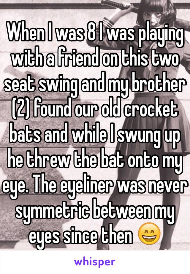 When I was 8 I was playing with a friend on this two seat swing and my brother (2) found our old crocket bats and while I swung up he threw the bat onto my eye. The eyeliner was never symmetric between my eyes since then 😄 