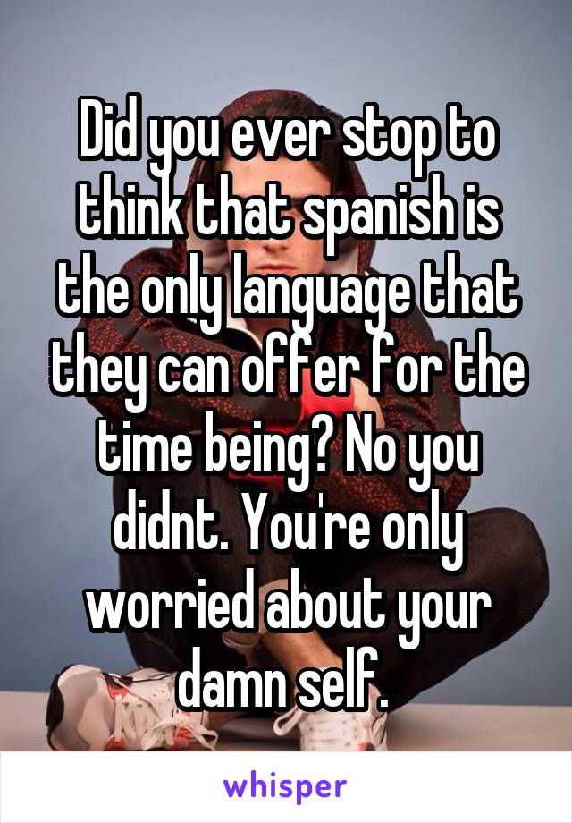 Did you ever stop to think that spanish is the only language that they can offer for the time being? No you didnt. You're only worried about your damn self. 