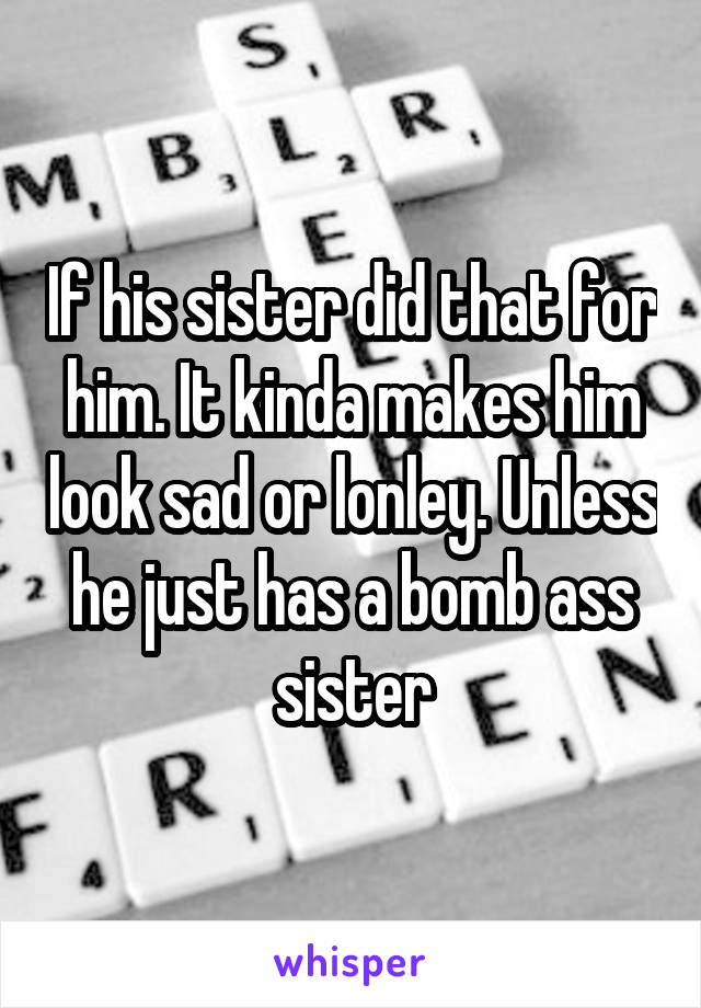If his sister did that for him. It kinda makes him look sad or lonley. Unless he just has a bomb ass sister