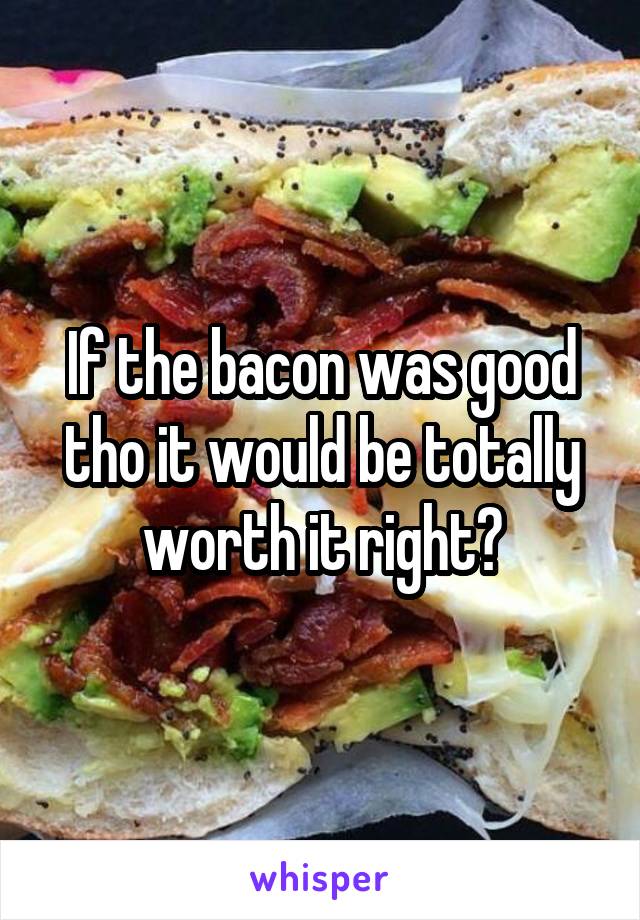 If the bacon was good tho it would be totally worth it right?