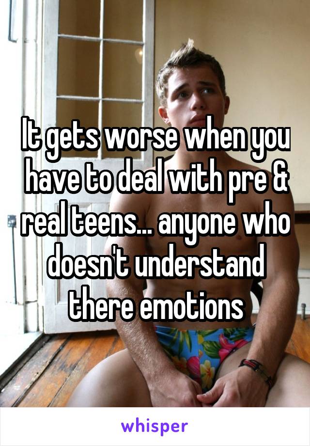 It gets worse when you have to deal with pre & real teens... anyone who doesn't understand there emotions