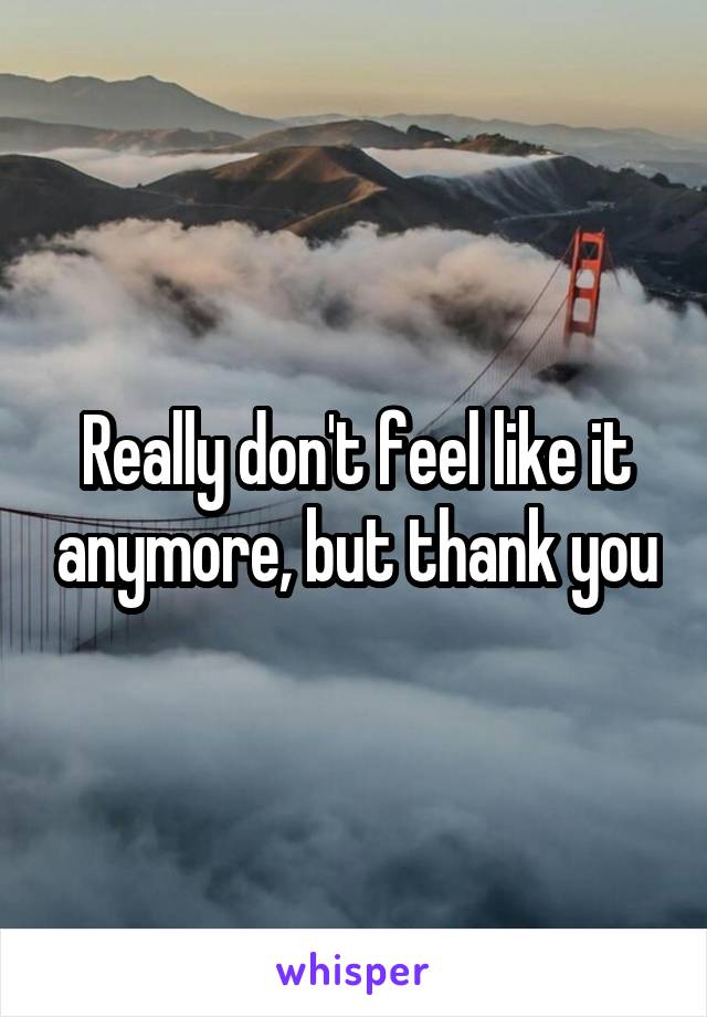 Really don't feel like it anymore, but thank you
