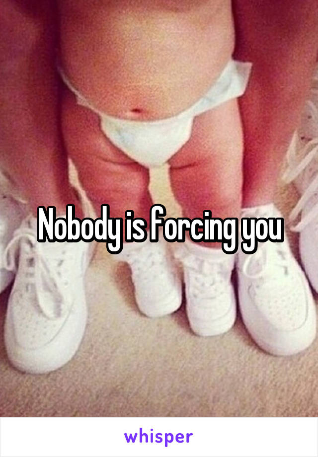 Nobody is forcing you