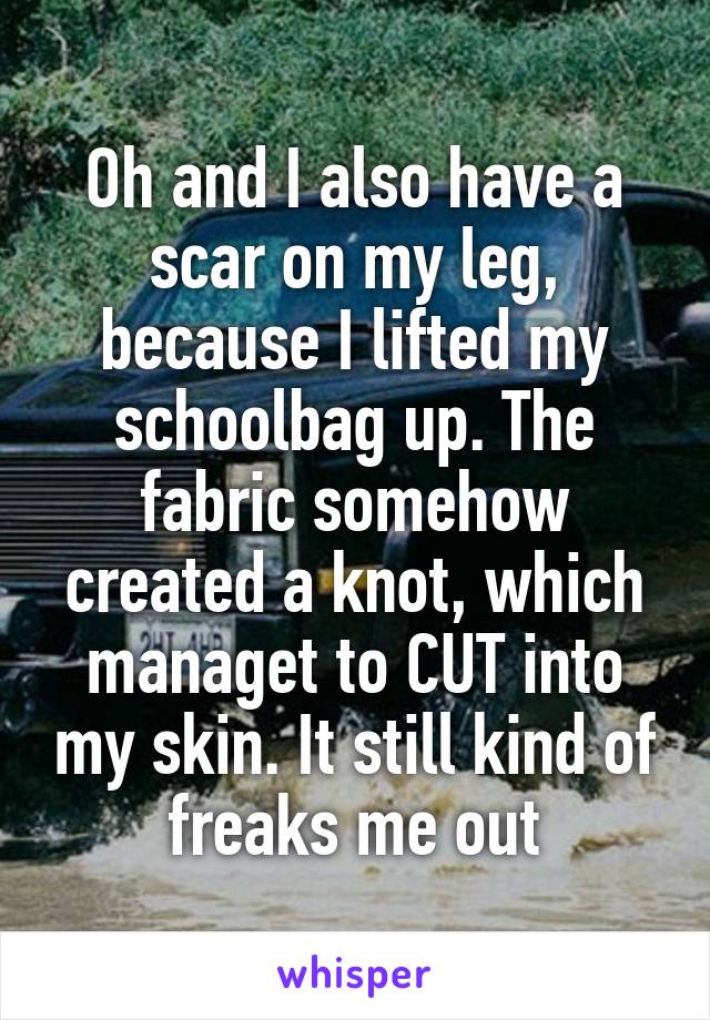 Oh and I also have a scar on my leg, because I lifted my schoolbag up. The fabric somehow created a knot, which managet to CUT into my skin. It still kind of freaks me out