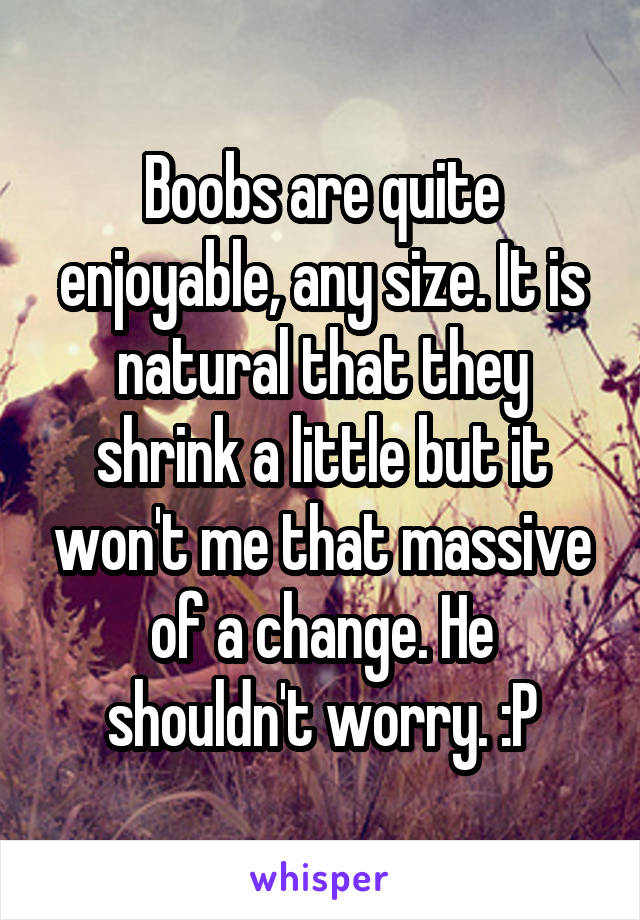 Boobs are quite enjoyable, any size. It is natural that they shrink a little but it won't me that massive of a change. He shouldn't worry. :P