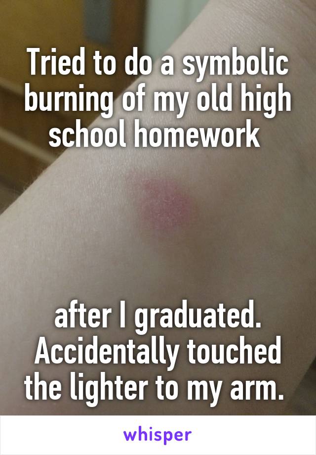 Tried to do a symbolic burning of my old high school homework 




after I graduated. Accidentally touched the lighter to my arm. 