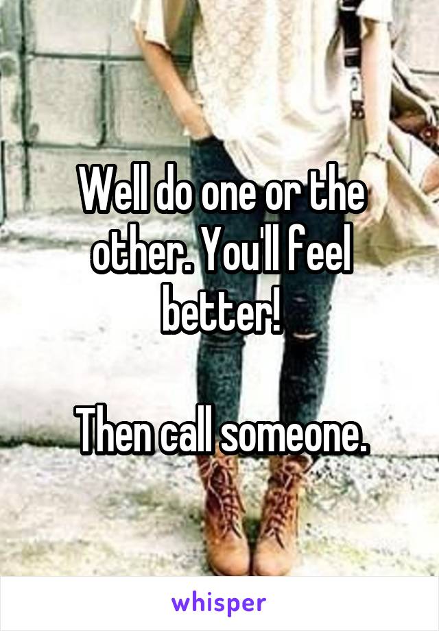 Well do one or the other. You'll feel better!

Then call someone.