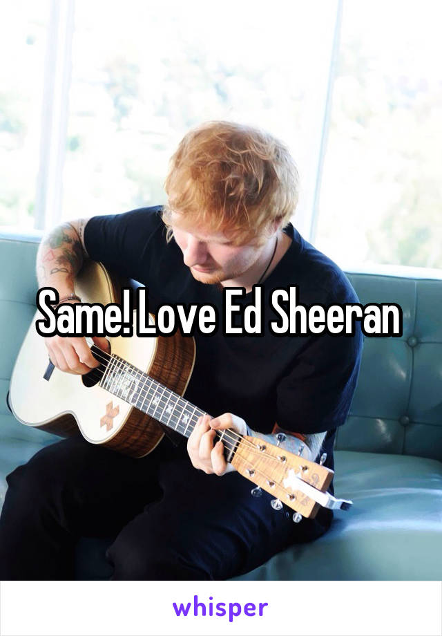 Same! Love Ed Sheeran 