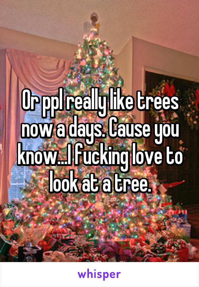 Or ppl really like trees now a days. Cause you know...I fucking love to look at a tree.