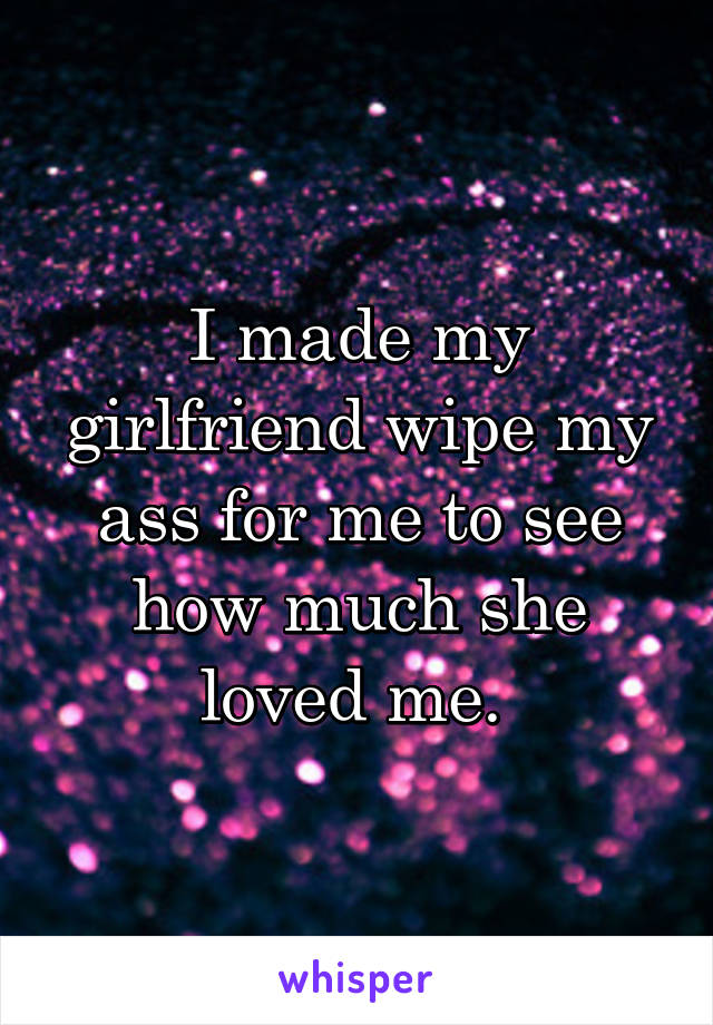 I made my girlfriend wipe my ass for me to see how much she loved me. 