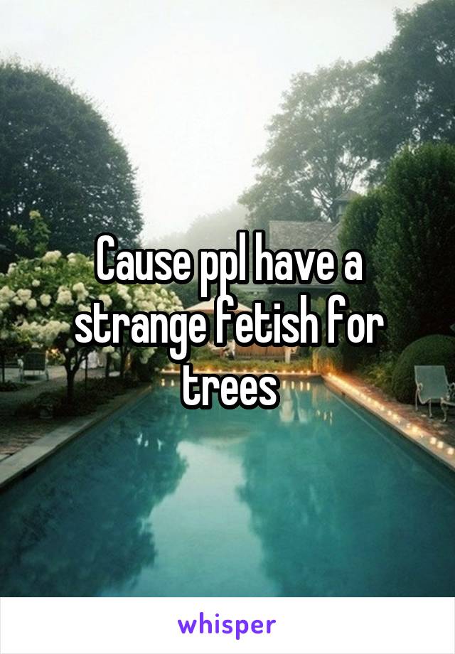 Cause ppl have a strange fetish for trees