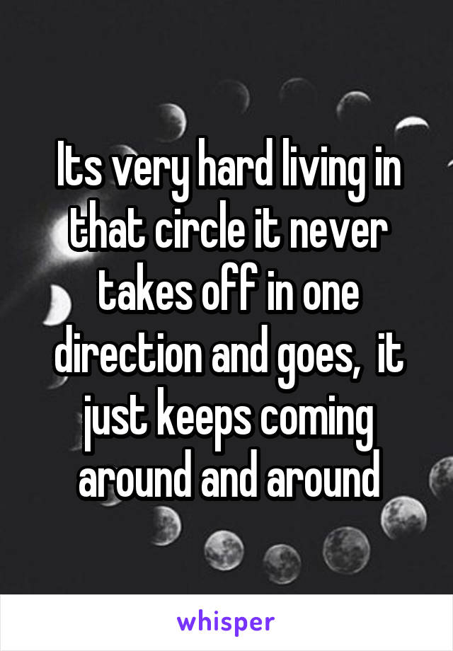 Its very hard living in that circle it never takes off in one direction and goes,  it just keeps coming around and around