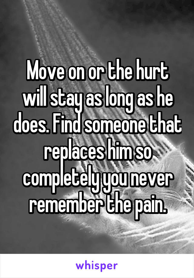 Move on or the hurt will stay as long as he does. Find someone that replaces him so completely you never remember the pain.