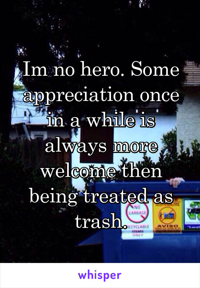 Im no hero. Some appreciation once in a while is always more welcome then being treated as trash.