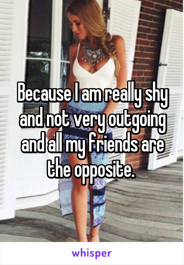Because I am really shy and not very outgoing and all my friends are the opposite. 