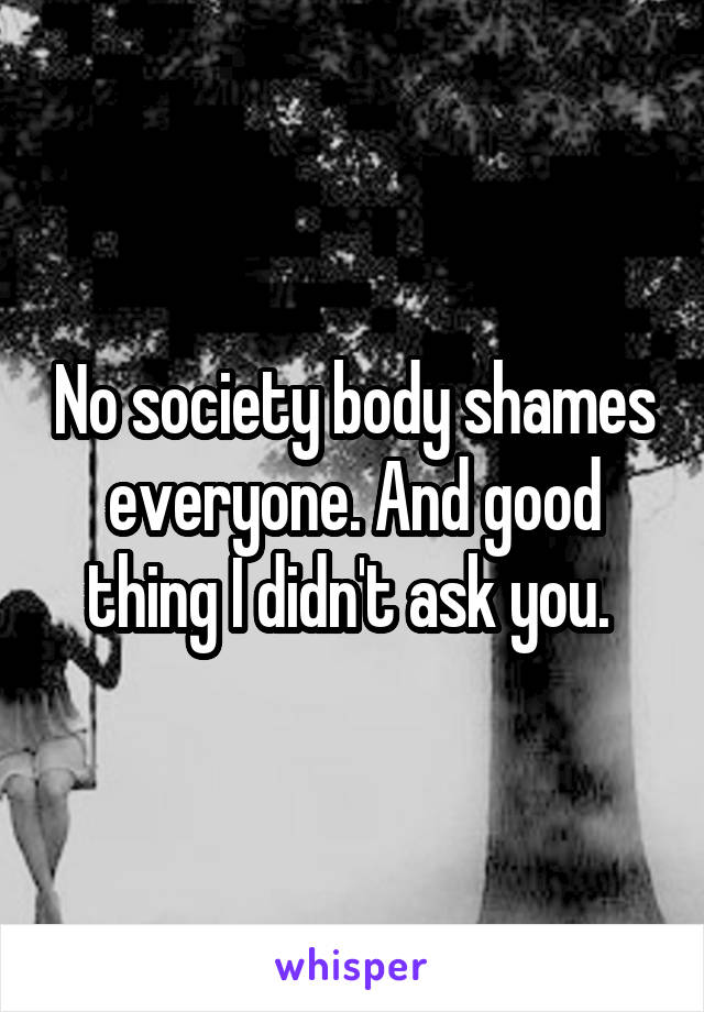 No society body shames everyone. And good thing I didn't ask you. 