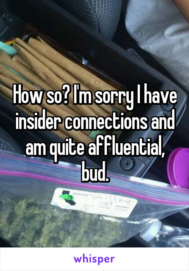 How so? I'm sorry I have insider connections and am quite affluential, bud.