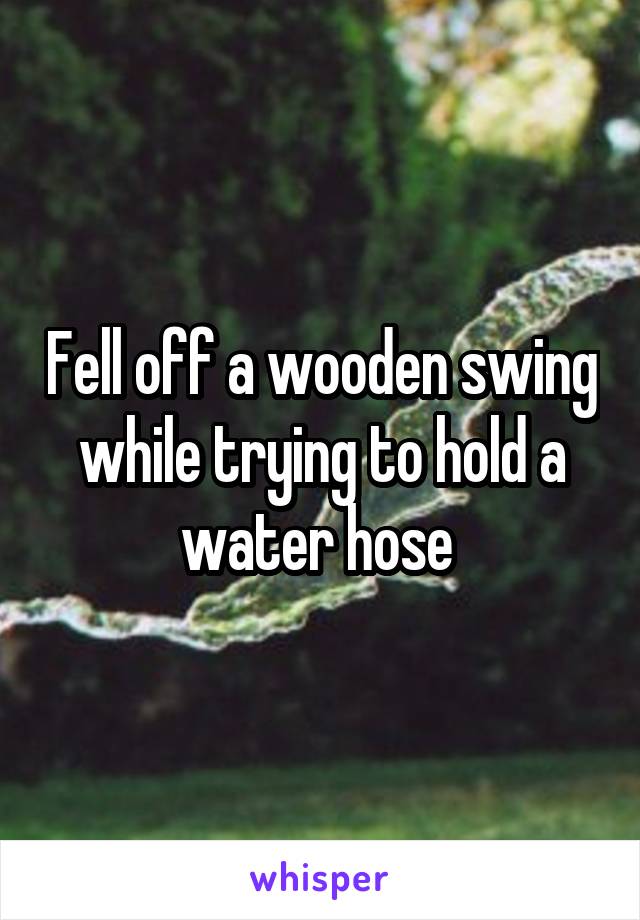 Fell off a wooden swing while trying to hold a water hose 