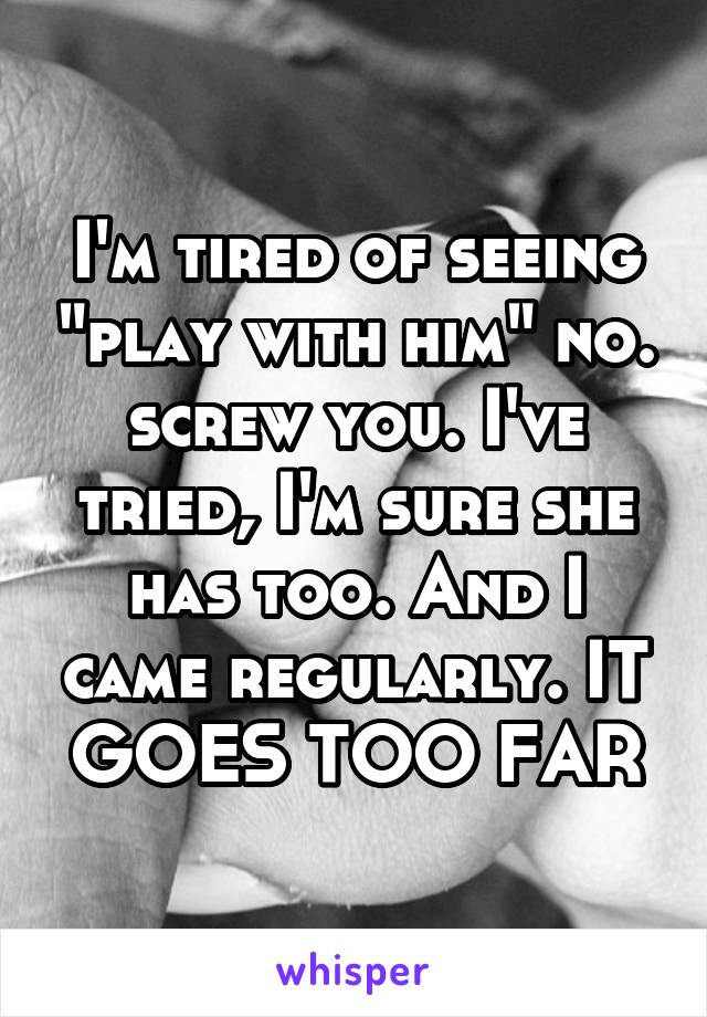I'm tired of seeing "play with him" no. screw you. I've tried, I'm sure she has too. And I came regularly. IT GOES TOO FAR