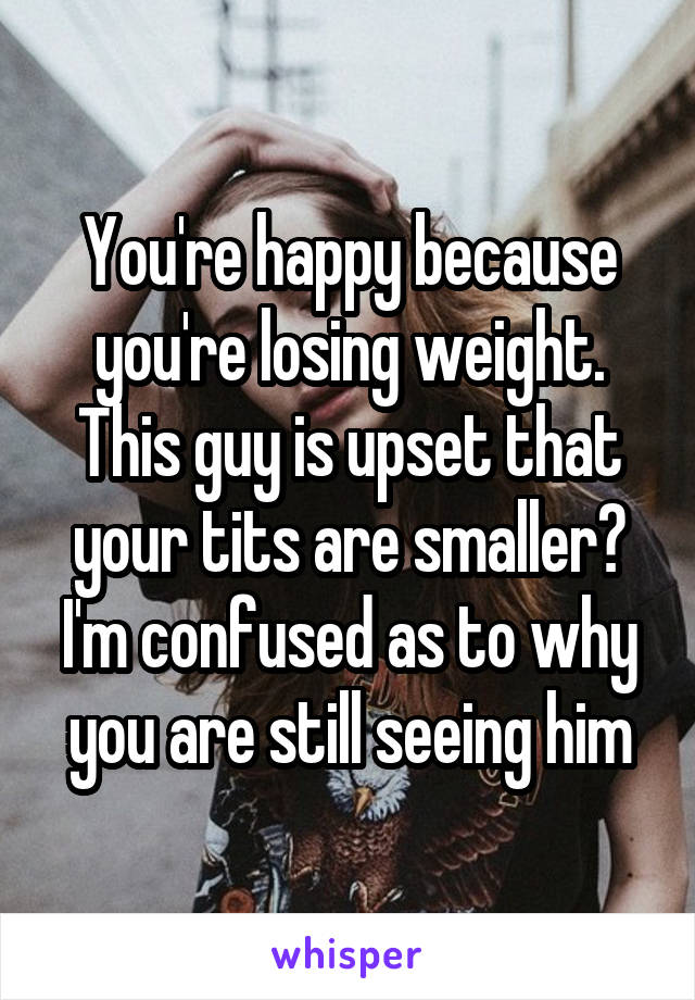 You're happy because you're losing weight. This guy is upset that your tits are smaller? I'm confused as to why you are still seeing him