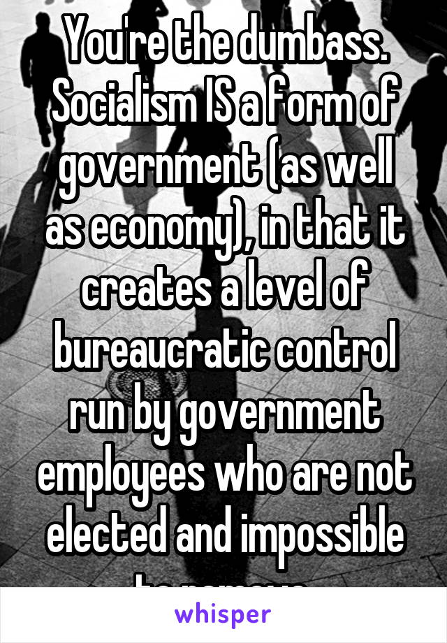 You're the dumbass.
Socialism IS a form of
government (as well as economy), in that it creates a level of bureaucratic control run by government employees who are not elected and impossible to remove.