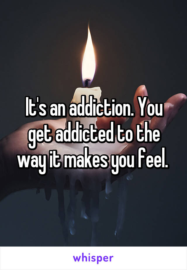 It's an addiction. You get addicted to the way it makes you feel. 