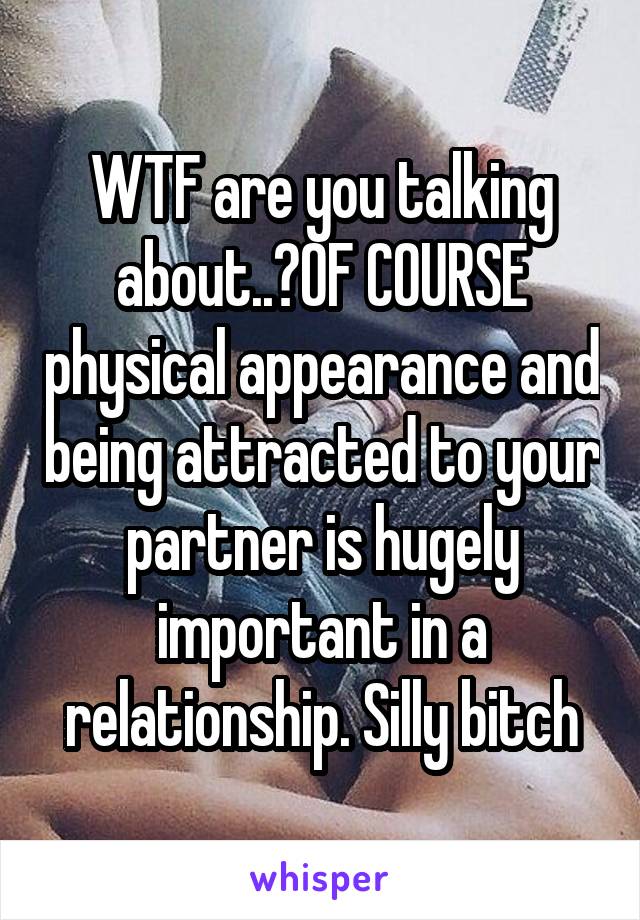 WTF are you talking about..?OF COURSE physical appearance and being attracted to your partner is hugely important in a relationship. Silly bitch