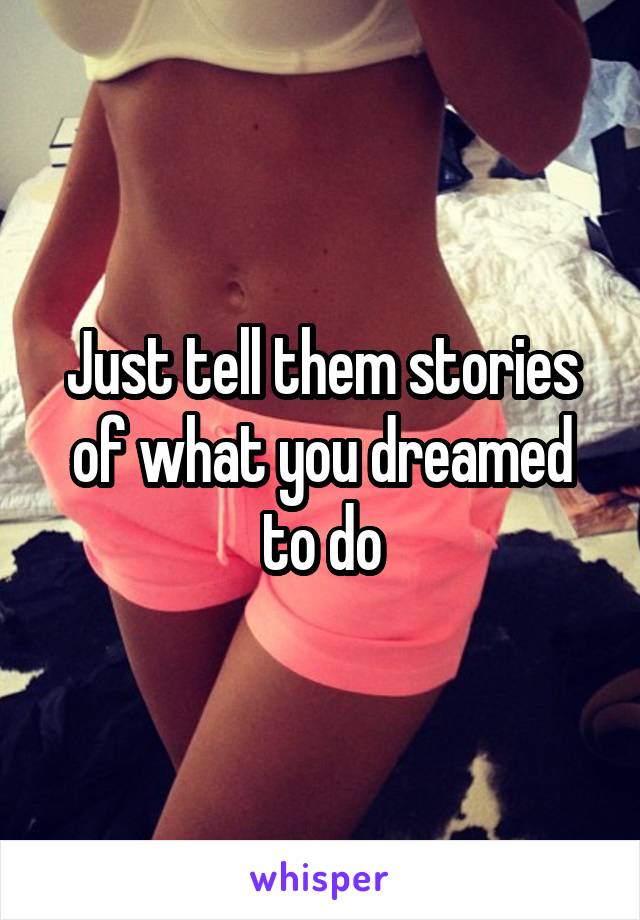 Just tell them stories of what you dreamed to do