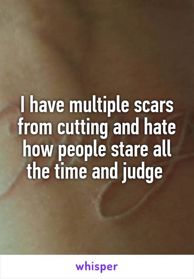 I have multiple scars from cutting and hate how people stare all the time and judge 