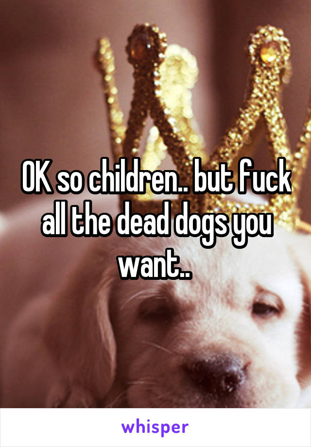 OK so children.. but fuck all the dead dogs you want.. 