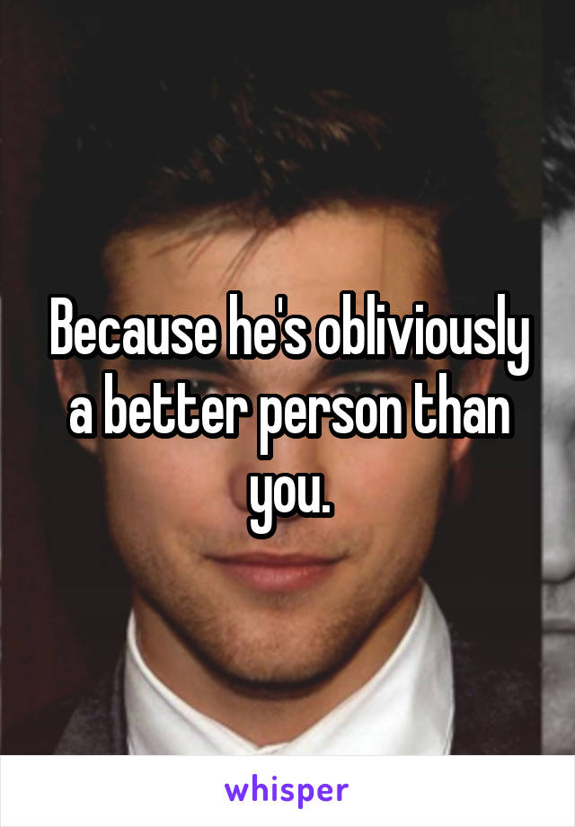 Because he's obliviously a better person than you.