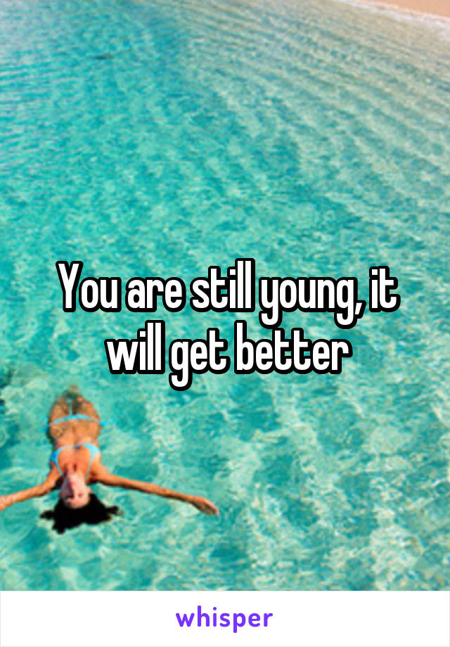 You are still young, it will get better