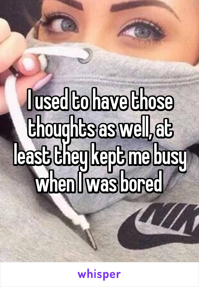 I used to have those thoughts as well, at least they kept me busy when I was bored 