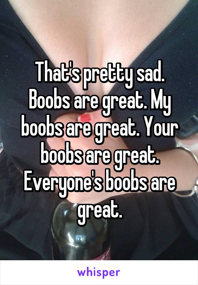 That's pretty sad. Boobs are great. My boobs are great. Your boobs are great. Everyone's boobs are great.