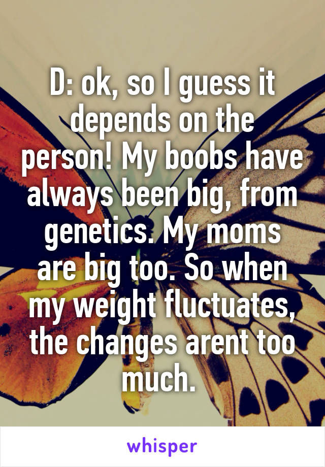 D: ok, so I guess it depends on the person! My boobs have always been big, from genetics. My moms are big too. So when my weight fluctuates, the changes arent too much. 
