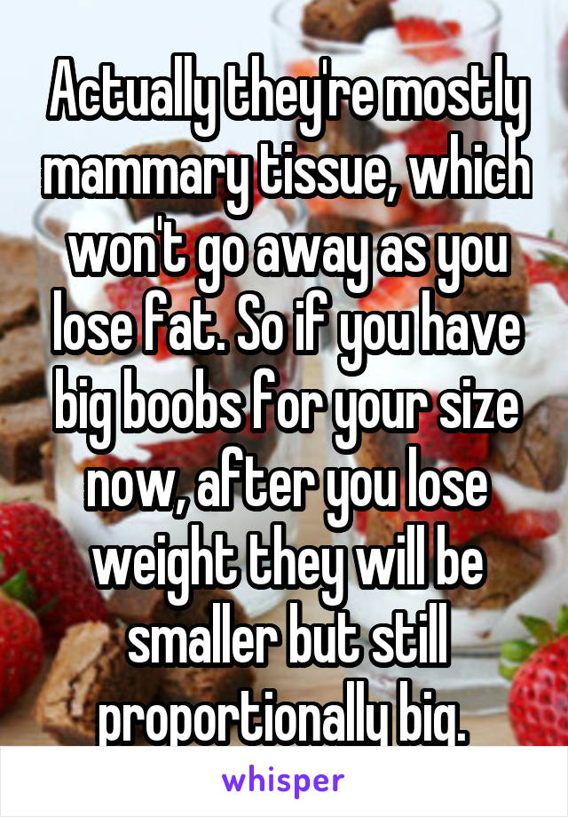 Actually they're mostly mammary tissue, which won't go away as you lose fat. So if you have big boobs for your size now, after you lose weight they will be smaller but still proportionally big. 