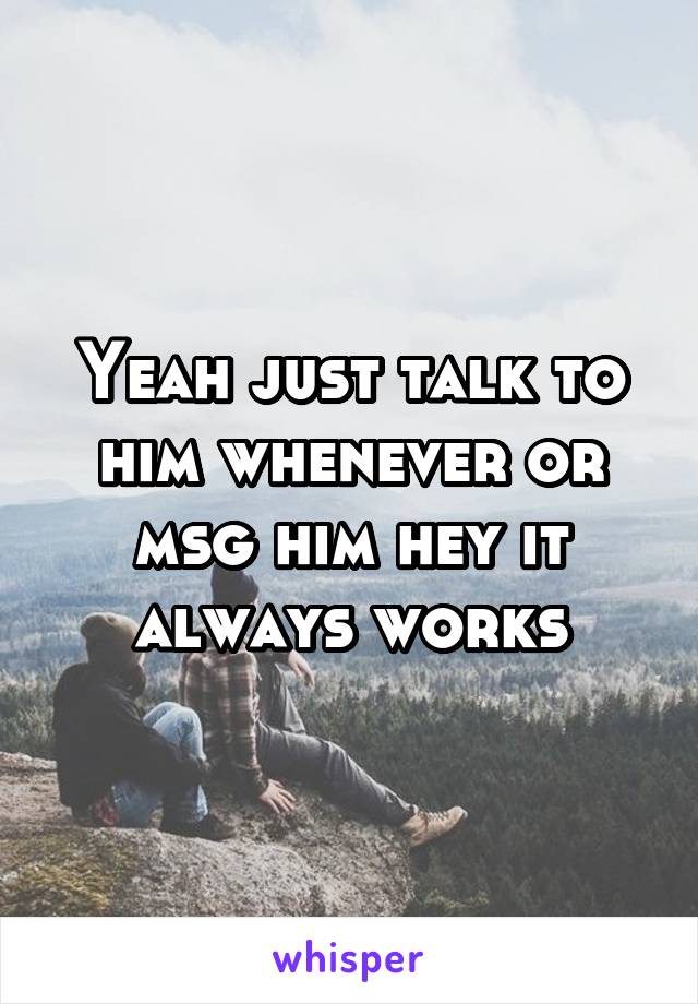 Yeah just talk to him whenever or msg him hey it always works
