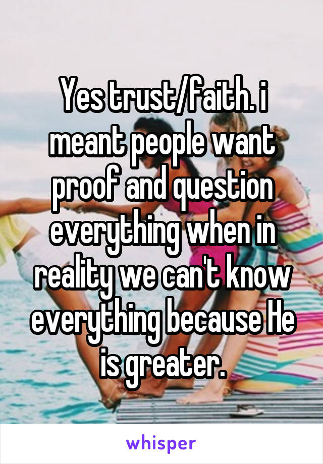 Yes trust/faith. i meant people want proof and question everything when in reality we can't know everything because He is greater.