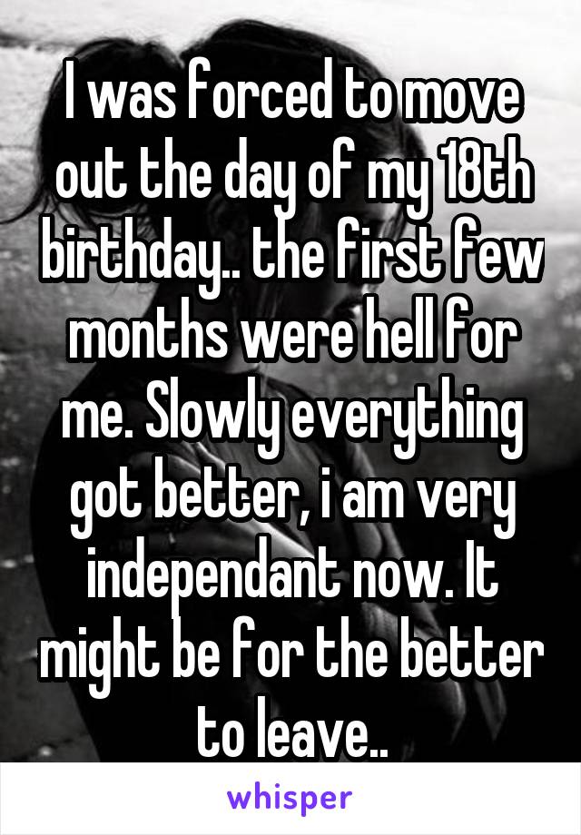 I was forced to move out the day of my 18th birthday.. the first few months were hell for me. Slowly everything got better, i am very independant now. It might be for the better to leave..