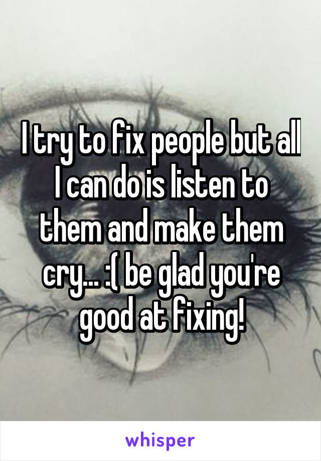 I try to fix people but all I can do is listen to them and make them cry... :( be glad you're good at fixing!