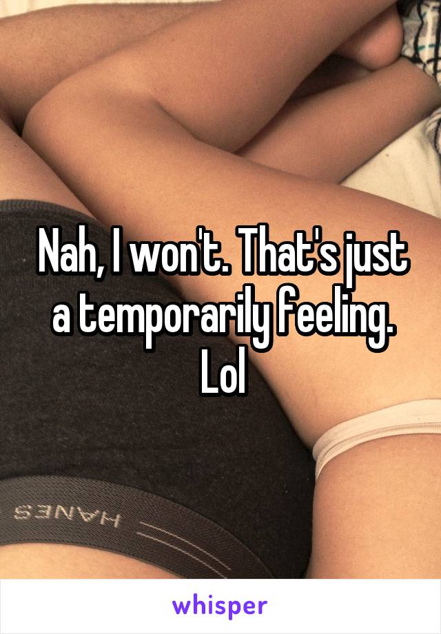 Nah, I won't. That's just a temporarily feeling. Lol
