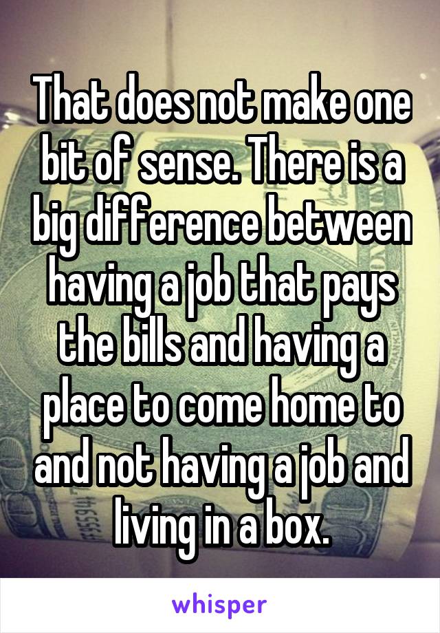 That does not make one bit of sense. There is a big difference between having a job that pays the bills and having a place to come home to and not having a job and living in a box.
