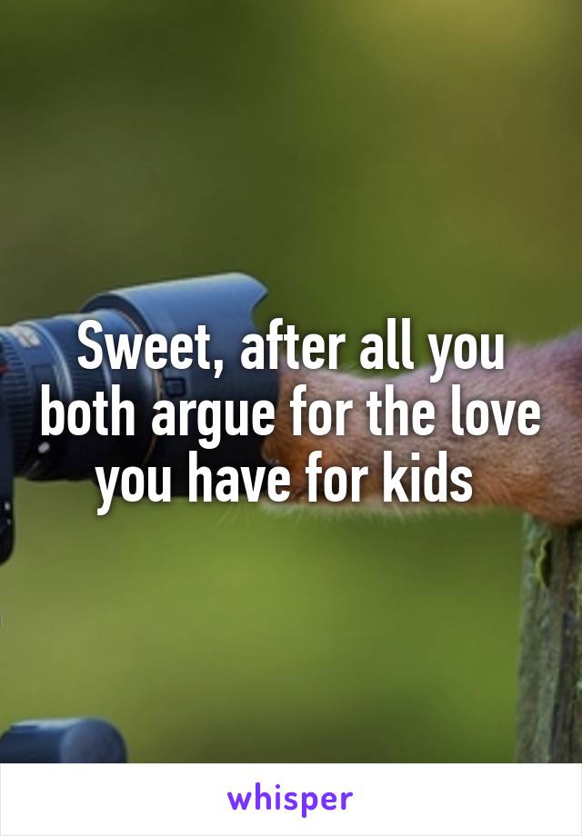 Sweet, after all you both argue for the love you have for kids 