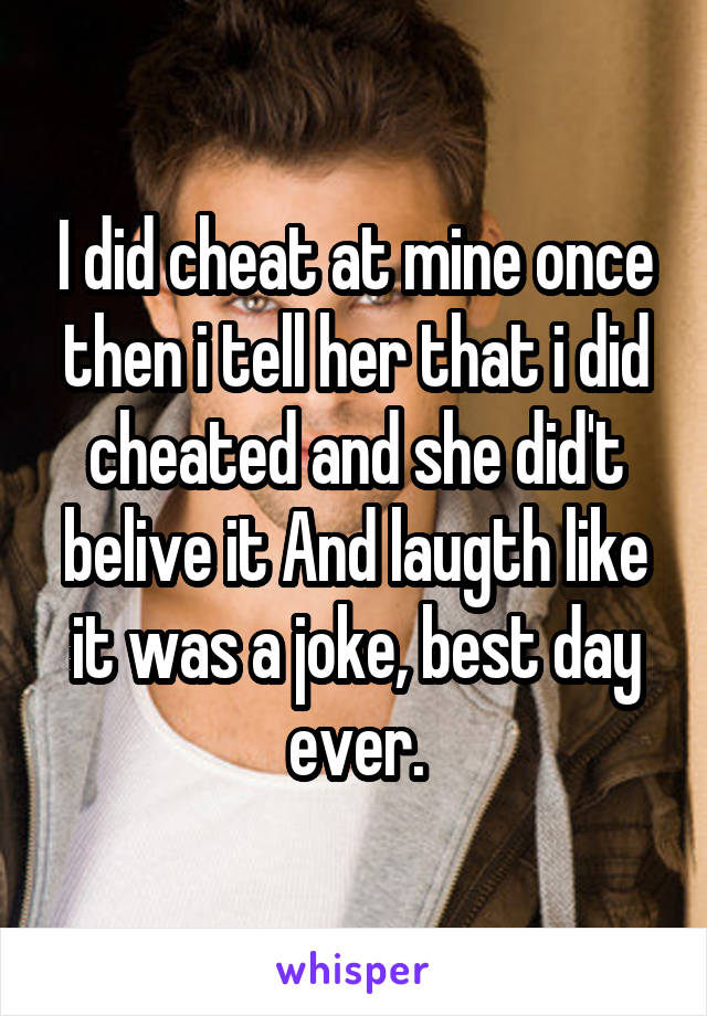 I did cheat at mine once then i tell her that i did cheated and she did't belive it And laugth like it was a joke, best day ever.