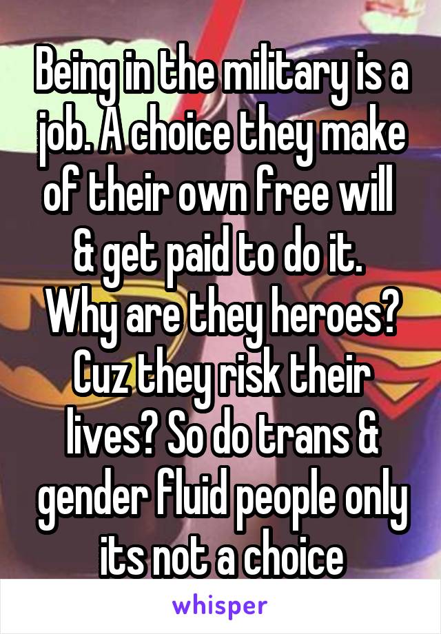 Being in the military is a job. A choice they make of their own free will  & get paid to do it. 
Why are they heroes? Cuz they risk their lives? So do trans & gender fluid people only its not a choice
